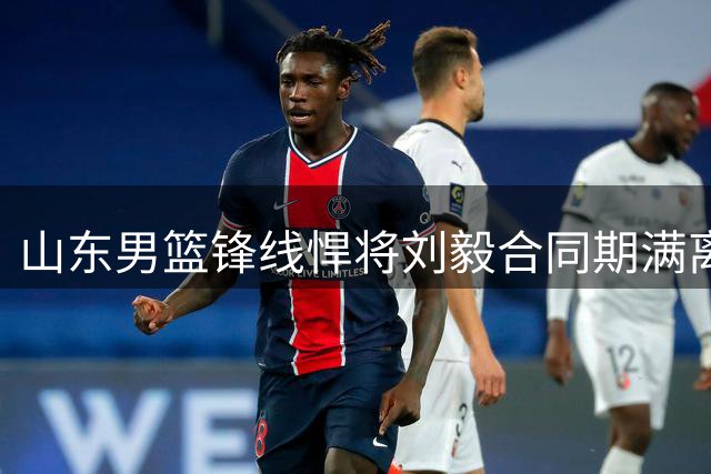 山东男篮锋线悍将刘毅合同期满离队 下一站或加盟季后赛边缘球队